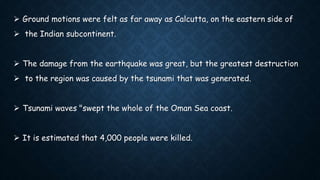  Ground motions were felt as far away as Calcutta, on the eastern side of
 the Indian subcontinent.
 The damage from the earthquake was great, but the greatest destruction
 to the region was caused by the tsunami that was generated.
 Tsunami waves "swept the whole of the Oman Sea coast.
 It is estimated that 4,000 people were killed.
 