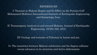 REFERENCES
I: Tsunami in Makran Region and Its Effect on the Persian Gulf
Mohammad Mokhtari International Institute of Earthquake Engineering
and Seismology, Iran.
II: Tsunamigenic Analysis in and around Makran, Journal of Earthquake
Engineering, 19:332–355, 2015.
III: Geology and tectonics of Pakistan by kazmi and jan.
Iv: The transition between Makran subduction and the Zagros collision:
recent advances in its structure and Active deformation
 