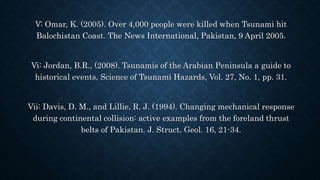 V: Omar, K. (2005). Over 4,000 people were killed when Tsunami hit
Balochistan Coast. The News International, Pakistan, 9 April 2005.
Vi: Jordan, B.R., (2008). Tsunamis of the Arabian Peninsula a guide to
historical events, Science of Tsunami Hazards, Vol. 27, No. 1, pp. 31.
Vii: Davis, D. M., and Lillie, R. J. (1994). Changing mechanical response
during continental collision: active examples from the foreland thrust
belts of Pakistan. J. Struct. Geol. 16, 21-34.
 
