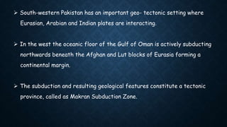 South-western Pakistan has an important geo- tectonic setting where
Eurasian, Arabian and Indian plates are interacting.
 In the west the oceanic floor of the Gulf of Oman is actively subducting
northwards beneath the Afghan and Lut blocks of Eurasia forming a
continental margin.
 The subduction and resulting geological features constitute a tectonic
province, called as Makran Subduction Zone.
 
