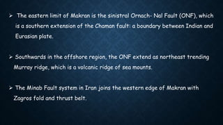  The eastern limit of Makran is the sinistral Ornach- Nal Fault (ONF), which
is a southern extension of the Chaman fault: a boundary between Indian and
Eurasian plate.
 Southwards in the offshore region, the ONF extend as northeast trending
Murray ridge, which is a volcanic ridge of sea mounts.
 The Minab Fault system in Iran joins the western edge of Makran with
Zagros fold and thrust belt.
 