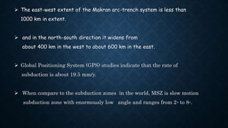  The east-west extent of the Makran arc-trench system is less than
1000 km in extent.
 and in the north-south direction it widens from
about 400 km in the west to about 600 km in the east.
 Global Positioning System (GPS) studies indicate that the rate of
subduction is about 19.5 mm/y.
 When compare to the subduction zones in the world, MSZ is slow motion
subduction zone with enormously low angle and ranges from 2◦ to 8◦.
 