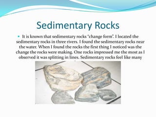 Sedimentary RocksIt is known that sedimentary rocks “change form”. I located the sedimentary rocks in three rivers. I found the sedimentary rocks near the water. When I found the rocks the first thing I noticed was the change the rocks were making. One rocks impressed me the most as I observed it was splitting in lines. Sedimentary rocks feel like many layers.