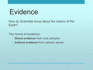 Evidence
How do Scientists know about the interior of the
Earth?
Two forms of evidence:
• Direct evidence from rock samples
• Indirect evidence from seismic waves
 
