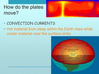 How do the plates
move?
• CONVECTION CURRENTS
• Hot material from deep within the Earth rises while
cooler material near the surface sinks
 