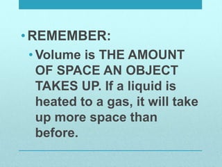 •REMEMBER:
• Volume is THE AMOUNT
OF SPACE AN OBJECT
TAKES UP. If a liquid is
heated to a gas, it will take
up more space than
before.
 