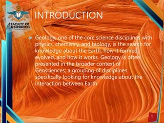 1
INTRODUCTION
 Geology, one of the core science disciplines with
physics, chemistry, and biology, is the search for
knowledge about the Earth, how it formed,
evolved, and how it works. Geology is often
presented in the broader context of
Geosciences; a grouping of disciplines
specifically looking for knowledge about the
interaction between Earth
 