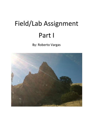 Field/Lab Assignment<br />Part I<br />By: Roberto Vargas<br />The first rock is a sample of basalt, which is a type of Igneous rock. Basalt is a type of igneous rock that forms at Earth’s surface so it is an extrusive igneous rock. This sample was a dark green colored rock and is full of silicate minerals that contain a high amount of iron and magnesium.  I found this rock while heading up to Parkfield, California. It was next to a really big rock which seemed to be basalt as well. <br />28575090805<br />This rock sample is a type of Metamorphic rock. I believe it is Gniess. This rock sample seemed to have gone through regional metamorphisim, which means that the crystals recrystallized with the orientation that is perpendicular to the direction of the compressional force. This gave the sample a sort of layered appearance or a foliated texture. I decided that this was a metamorphic rock because it clearly looked to me like this rock had changed its form.<br />438150304165<br />My third sample was an igneous rock. I believe this rock is granite. I believe this is grantie becaue of its texture and light colors. This is an intrusive rock that has a coarse-grained texture. This rock has silicate minerals quartz and feldspar. This type of rock is a major component of continental crust.  I found this around Slack Canyon when I went on a field trip during the summer. This type of rock is mostly found to the west side of the San Andreas Fault.<br />352425161290<br />This rock sample is a sedimentary rock. I believe this is a limestone sample. This is a chemical sedementary rock which means that it was formed when material dissolved in water percipitates. This type of rock is mainly composed of the mineral calcite. I found this rock close to where I live near a creek.  <br />28575033655<br />This rock sample is another igneous rock.  This is a”plug” of basalt that is found on the Parkfield Road. Like my first sample this Basalt is alsoand extrusive igneous rock because it forms at Earth’s surface. It had a dark green color to it and like I mentioned it is located along the Parkfield road between the Fresno and Monterey county line and the Castle Mountain fault. I was really intriguid by this one because I would have never even thought that something this big could be basalt.<br />400050251460<br />