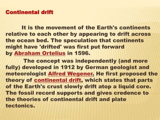 Continental drift
It is the movement of the Earth's continents
relative to each other by appearing to drift across
the ocean bed. The speculation that continents
might have 'drifted' was first put forward
by Abraham Ortelius in 1596.
The concept was independently (and more
fully) developed in 1912 by German geologist and
meteorologist Alfred Wegener. He first proposed the
theory of continental drift, which states that parts
of the Earth's crust slowly drift atop a liquid core.
The fossil record supports and gives credence to
the theories of continental drift and plate
tectonics.
 