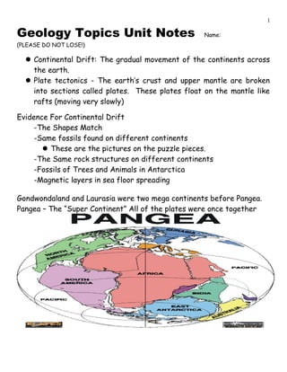 Geology Topics Unit Notes Name:
(PLEASE DO NOT LOSE!)
Continental Drift: The gradual movement of the continents across
the earth.
Plate tectonics - The earth’s crust and upper mantle are broken
into sections called plates. These plates float on the mantle like
rafts (moving very slowly)
Evidence For Continental Drift
-The Shapes Match
-Same fossils found on different continents
These are the pictures on the puzzle pieces.
-The Same rock structures on different continents
-Fossils of Trees and Animals in Antarctica
-Magnetic layers in sea floor spreading
Gondwondaland and Laurasia were two mega continents before Pangea.
Pangea – The “Super Continent” All of the plates were once together
1
 