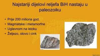 Najstariji dijelovi reljefa BiH nastaju u
paleozoiku
• Prije 200 miliona god.
• Magmatske i metamorfne
• Uglavnom na istoku
• Željezo, olovo i cink
 