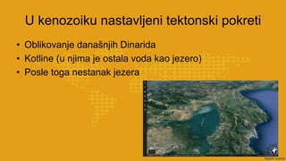 U kenozoiku nastavljeni tektonski pokreti
• Oblikovanje današnjih Dinarida
• Kotline (u njima je ostala voda kao jezero)
• Posle toga nestanak jezera
 