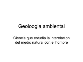 Geoloogia ambiental Ciencia que estudia la interelacion del medio natural con el hombre 