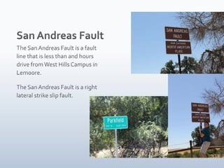 San Andreas FaultThe San Andreas Fault is a fault line that is less than and hours drive from West Hills Campus in Lemoore.The San Andreas Fault is a right lateral strike slip fault.