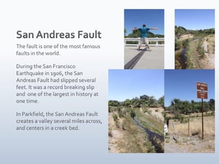 San Andreas FaultThe fault is one of the most famous faults in the world. During the San Francisco Earthquake in 1906, the San Andreas Fault had slipped several feet. It was a record breaking slip and one of the largest in history at one time.In Parkfield, the San Andreas Fault creates a valley several miles across, and centers in a creek bed.