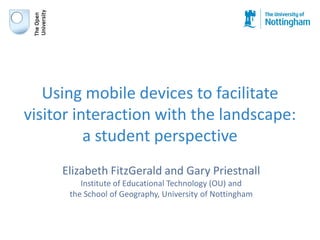 Using mobile devices to facilitate
visitor interaction with the landscape:
          a student perspective
     Elizabeth FitzGerald and Gary Priestnall
         Institute of Educational Technology (OU) and
      the School of Geography, University of Nottingham
 