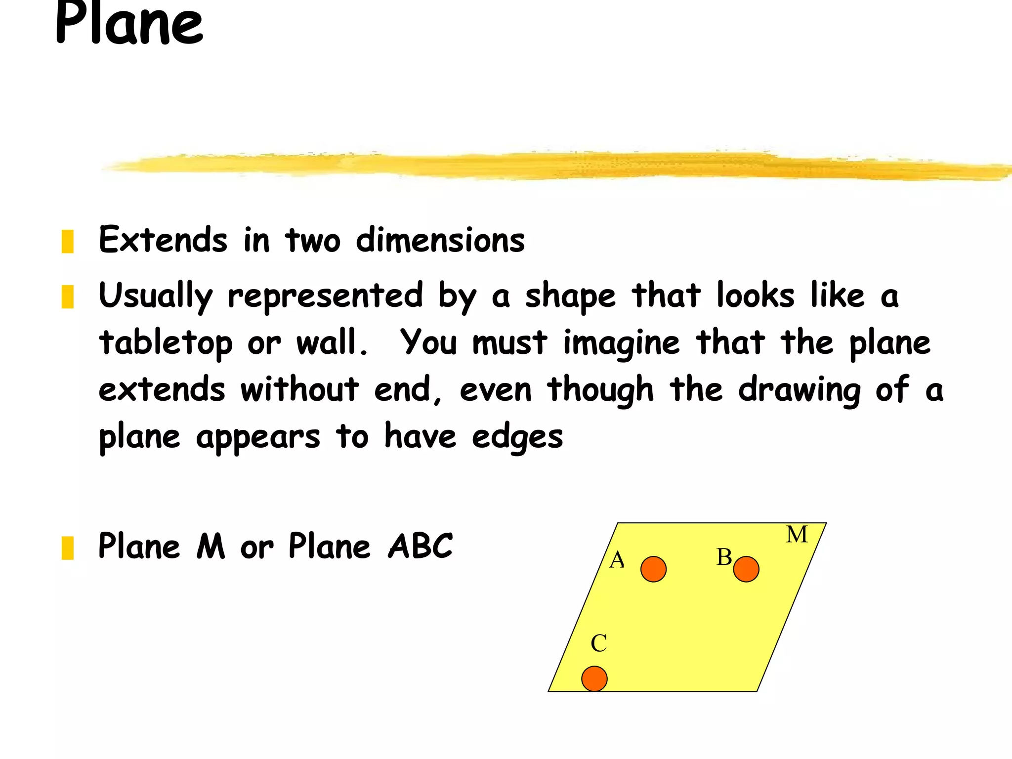 Plane Extends in two dimensions Usually represented by a shape that looks like a tabletop or wall.  You must imagine that the plane extends without end, even though the drawing of a plane appears to have edges Plane M or Plane ABC A B C M 