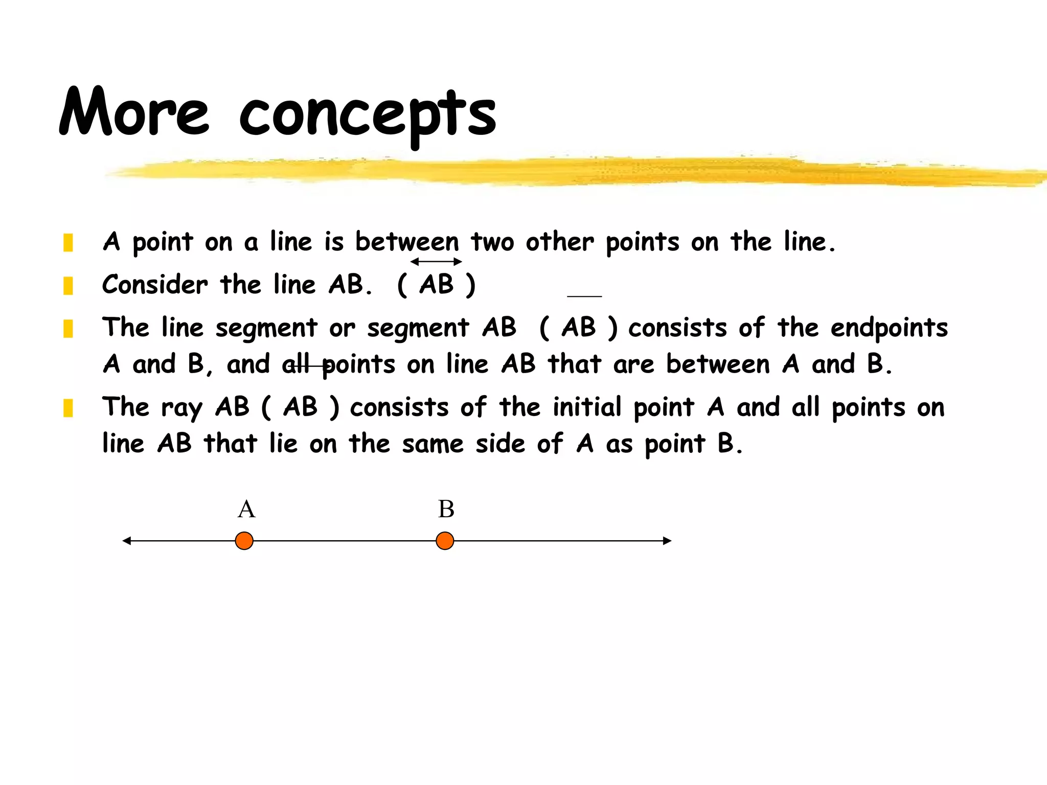 More concepts A point on a line is between two other points on the line. Consider the line AB.  ( AB ) The line segment or segment AB  ( AB ) consists of the endpoints A and B, and all points on line AB that are between A and B. The ray AB ( AB ) consists of the initial point A and all points on line AB that lie on the same side of A as point B. A B 