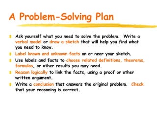 A Problem-Solving Plan Ask yourself what you need to solve the problem. Write a verbal model or draw a sketch that will help you find what you need to know. Label known and unknown facts on or near your sketch. Use labels and facts to choose related definitions, theorems, formulas , or other results you may need. Reason logically to link the facts, using a proof or other written argument. Write a conclusion that answers the original problem. Check that your reasoning is correct.