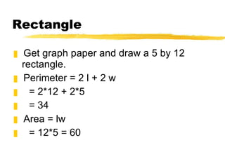 Rectangle Get graph paper and draw a 5 by 12 rectangle. Perimeter = 2 l + 2 w = 2*12 + 2*5 = 34 Area = lw = 12*5 = 60