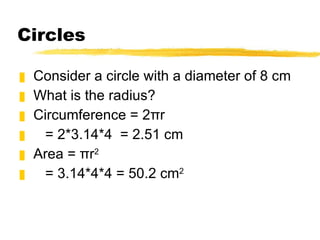 Circles Consider a circle with a diameter of 8 cm What is the radius? Circumference = 2πr = 2*3.14*4 = 2.51 cm Area = πr 2 = 3.14*4*4 = 50.2 cm 2