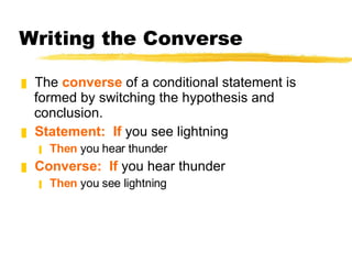 Writing the Converse The  converse  of a conditional statement is formed by switching the hypothesis and conclusion. Statement:  If  you see lightning Then  you hear thunder Converse:  If  you hear thunder Then  you see lightning 