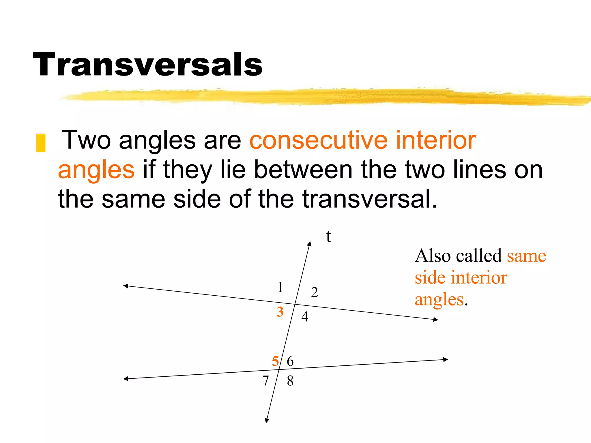 Transversals Two angles are  consecutive interior angles  if they lie between the two lines on the same side of the transversal. t 1 2 3 4 5 8 6 7 Also called  same side interior angles . 