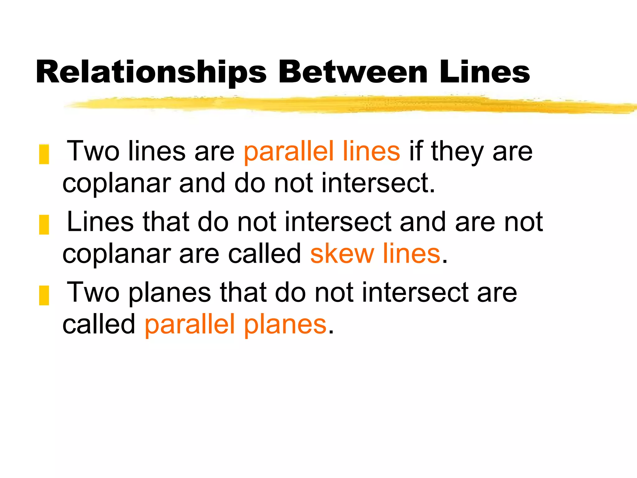 Relationships Between Lines Two lines are  parallel lines  if they are coplanar and do not intersect. Lines that do not intersect and are not coplanar are called  skew lines . Two planes that do not intersect are called  parallel planes . 