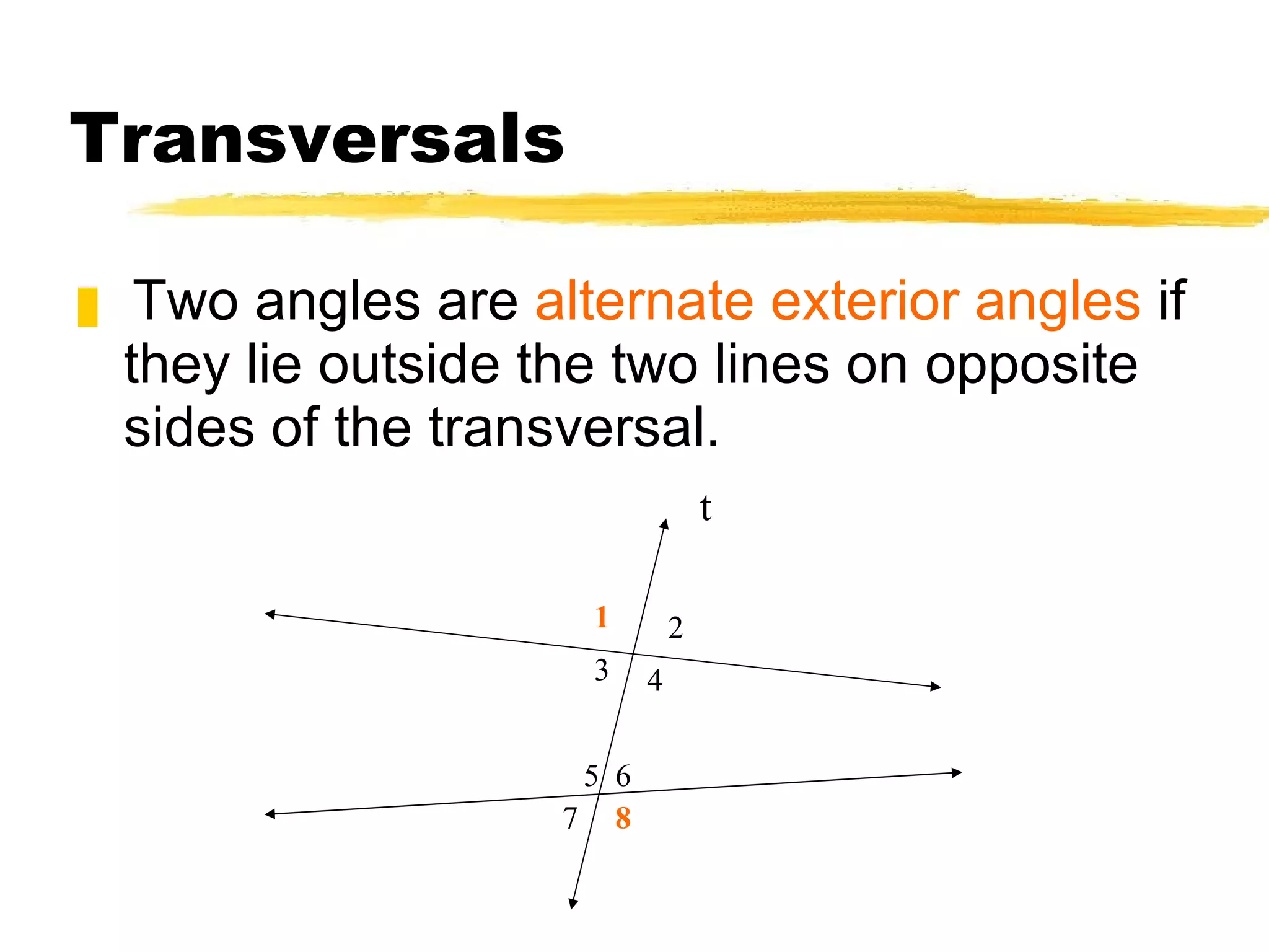 Transversals Two angles are  alternate exterior angles  if they lie outside the two lines on opposite sides of the transversal. t 1 2 3 4 5 8 6 7 