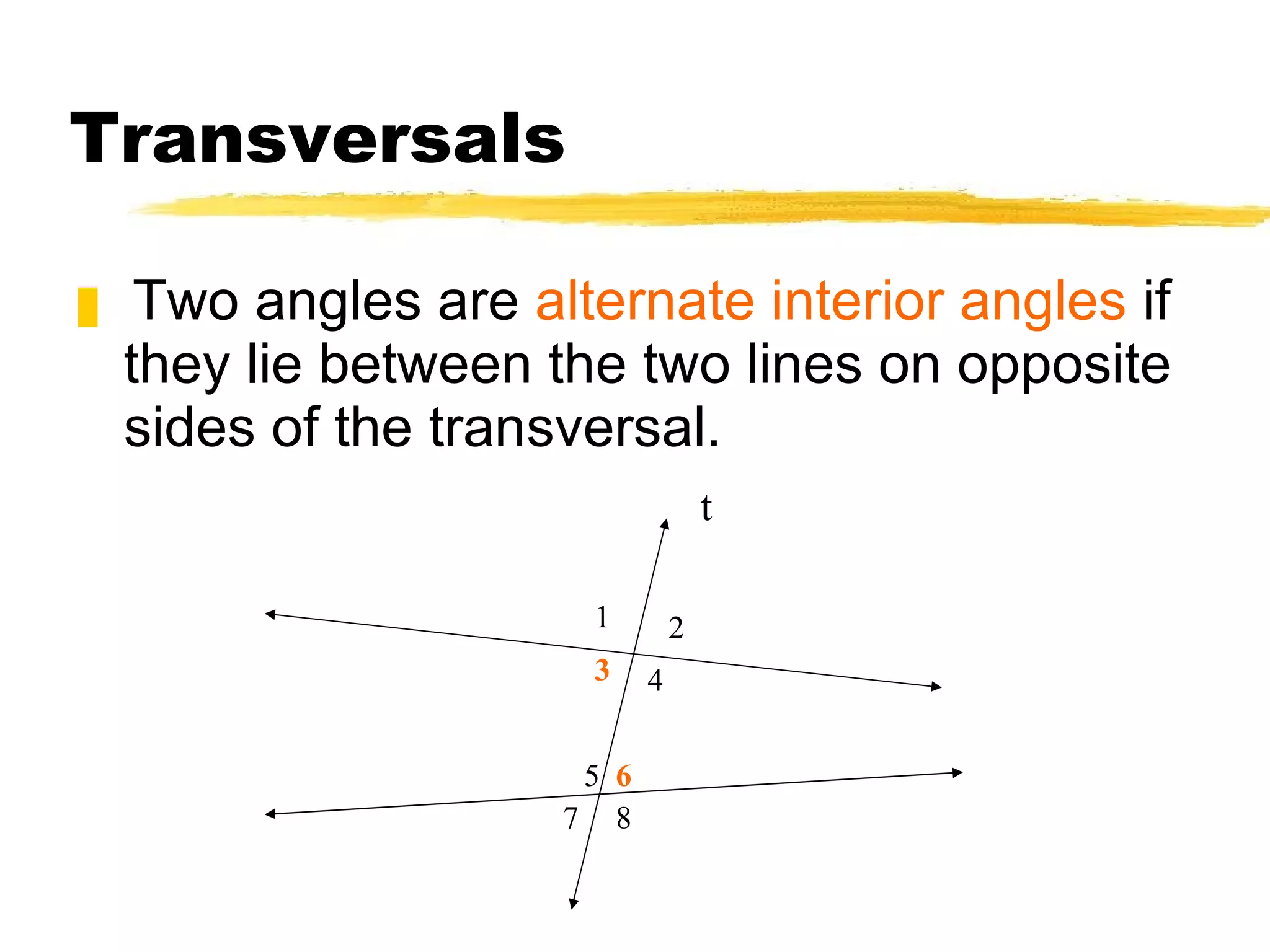 Transversals Two angles are  alternate interior angles  if they lie between the two lines on opposite sides of the transversal. t 1 2 3 4 5 8 6 7 