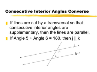Consecutive Interior Angles Converse If lines are cut by a transversal so that consecutive interior angles are supplementary, then the lines are parallel. If Angle 5 + Angle 6 = 180, then j || k 5 6 k j 