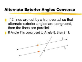 Alternate Exterior Angles Converse If 2 lines are cut by a transversal so that alternate exterior angles are congruent, then the lines are parallel. If Angle 7 is congruent to Angle 8, then j || k 7 8 k j 
