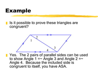 Example Is it possible to prove these triangles are congruent? Yes.  The 2 pairs of parallel sides can be used to show Angle 1 =~ Angle 3 and Angle 2 =~ Angle 4.  Because the included side is congruent to itself, you have ASA. 1 2 3 4 