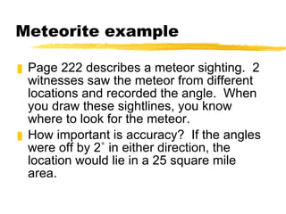 Meteorite example Page 222 describes a meteor sighting.  2 witnesses saw the meteor from different locations and recorded the angle.  When you draw these sightlines, you know where to look for the meteor. How important is accuracy?  If the angles were off by 2˚ in either direction, the location would lie in a 25 square mile area. 