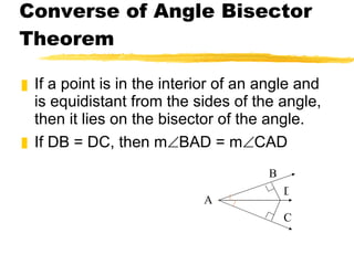 Converse of Angle Bisector Theorem If a point is in the interior of an angle and is equidistant from the sides of the angle, then it lies on the bisector of the angle. If DB = DC, then m  BAD = m  CAD A B D C 