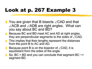 Look at p. 267 Example 3 You are given that B bisects   CAD and that   ACB and   ADB are right angles.  What can you say about BC and BD? Because BC and BD meet AC and AD at right angles, they are perpendicular segments to the sides of   CAD.  This implies that their lengths represent the distances from the point B to AC and AD.  Because point B is on the bisector of   CAD, it is equidistant from the sides of the angle. So, BC = BD and you can conclude that segment BC ~= segment BD. 