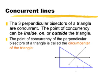 Concurrent lines The 3 perpendicular bisectors of a triangle are concurrent.  The point of concurrency can be  inside ,  on , or  outside  the triangle. The point of concurrency of the perpendicular bisectors of a triangle is called the  circumcenter of the triangle . 