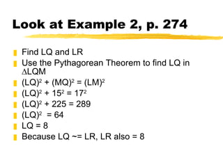 Look at Example 2, p. 274 Find LQ and LR Use the Pythagorean Theorem to find LQ in ∆LQM (LQ) 2  + (MQ) 2  = (LM) 2 (LQ) 2  + 15 2  = 17 2 (LQ) 2  + 225 = 289 (LQ) 2   = 64 LQ = 8 Because LQ ~= LR, LR also = 8 