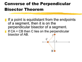 Converse of the Perpendicular Bisector Theorem If a point is equidistant from the endpoints of a segment, then it is on the perpendicular bisector of a segment. If CA = CB then C lies on the perpendicular bisector of AB. P A B C 