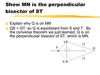 Show MN is the perpendicular bisector of ST Explain why Q is on MN QS = QT, so Q is equidistant from S and T.  By the converse theorem we just learned, Q is on the perpendicular bisector of ST, which is MN. N T S M Q 12 12 