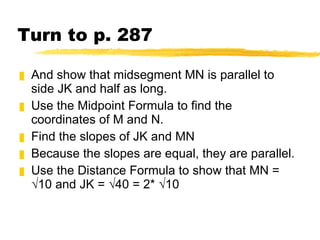 Turn to p. 287 And show that midsegment MN is parallel to side JK and half as long. Use the Midpoint Formula to find the coordinates of M and N. Find the slopes of JK and MN Because the slopes are equal, they are parallel. Use the Distance Formula to show that MN = √10 and JK = √40 = 2* √10 