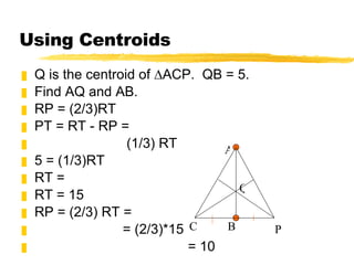 Using Centroids Q is the centroid of ∆ACP.  QB = 5.  Find AQ and AB. RP = (2/3)RT PT = RT - RP = (1/3) RT 5 = (1/3)RT RT = RT = 15 RP = (2/3) RT = = (2/3)*15 = 10 P A B C Q 