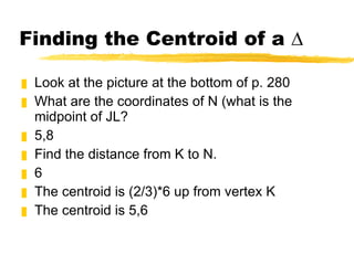 Finding the Centroid of a ∆ Look at the picture at the bottom of p. 280 What are the coordinates of N (what is the midpoint of JL? 5,8 Find the distance from K to N. 6 The centroid is (2/3)*6 up from vertex K The centroid is 5,6 