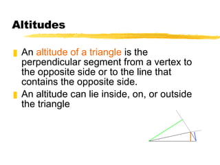 Altitudes An  altitude of a triangle  is the perpendicular segment from a vertex to the opposite side or to the line that contains the opposite side. An altitude can lie inside, on, or outside the triangle 