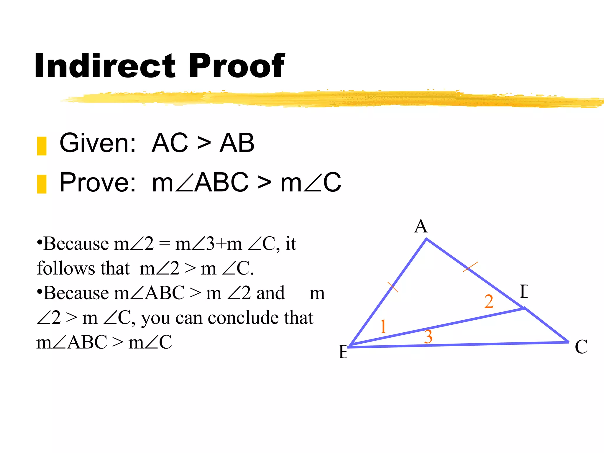 Indirect Proof Given: AC > AB Prove: m ABC > m C A B D C 1 2 3 Because m 2 = m 3+m C, it follows that m 2 > m C. Because m ABC > m 2 and m 2 > m C, you can conclude that m ABC > m C