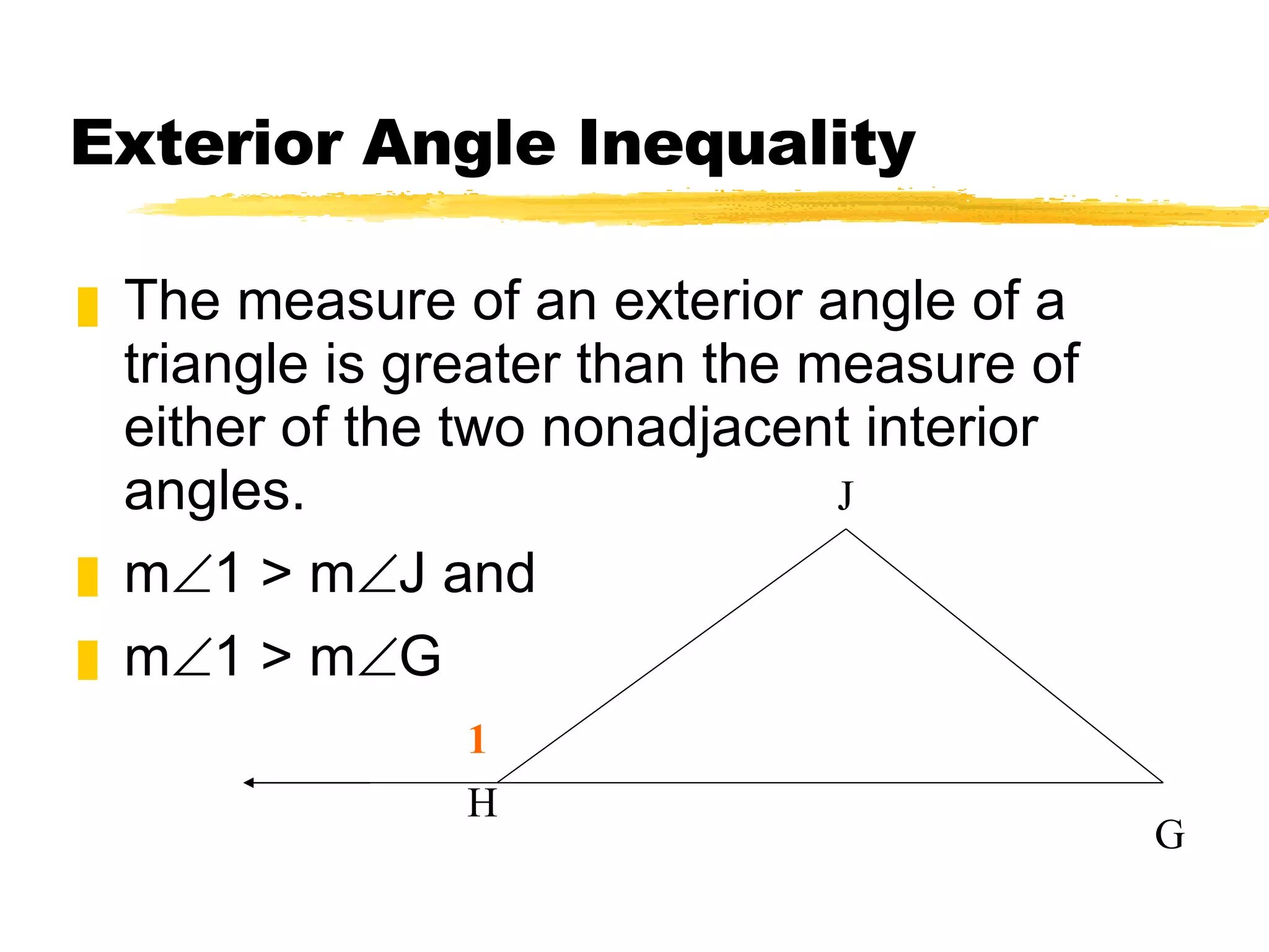 Exterior Angle Inequality The measure of an exterior angle of a triangle is greater than the measure of either of the two nonadjacent interior angles. m 1 > m J and m 1 > m G G H J 1