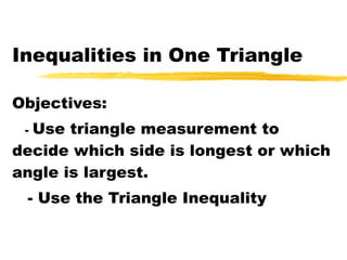Inequalities in One Triangle Objectives: -  Use triangle measurement to decide which side is longest or which angle is largest. - Use the Triangle Inequality 