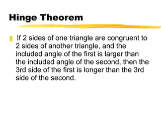 Hinge Theorem If 2 sides of one triangle are congruent to 2 sides of another triangle, and the included angle of the first is larger than the included angle of the second, then the 3rd side of the first is longer than the 3rd side of the second. 