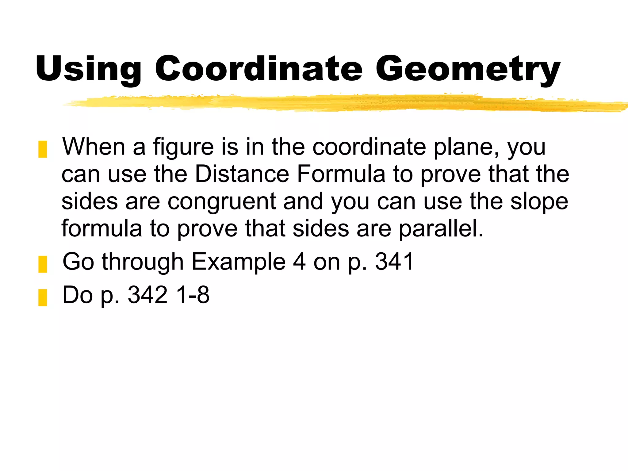 Using Coordinate Geometry When a figure is in the coordinate plane, you can use the Distance Formula to prove that the sides are congruent and you can use the slope formula to prove that sides are parallel.  Go through Example 4 on p. 341 Do p. 342 1-8 