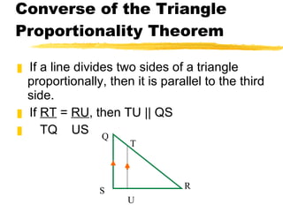 Converse of the Triangle Proportionality Theorem If a line divides two sides of a triangle proportionally, then it is parallel to the third side. If  RT  =  RU , then TU || QS TQ  US Q T S U R 